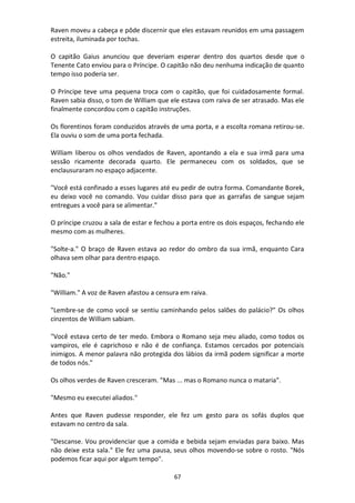 67
Raven moveu a cabeça e pôde discernir que eles estavam reunidos em uma passagem
estreita, iluminada por tochas.
O capitão Gaius anunciou que deveriam esperar dentro dos quartos desde que o
Tenente Cato enviou para o Príncipe. O capitão não deu nenhuma indicação de quanto
tempo isso poderia ser.
O Príncipe teve uma pequena troca com o capitão, que foi cuidadosamente formal.
Raven sabia disso, o tom de William que ele estava com raiva de ser atrasado. Mas ele
finalmente concordou com o capitão instruções.
Os florentinos foram conduzidos através de uma porta, e a escolta romana retirou-se.
Ela ouviu o som de uma porta fechada.
William liberou os olhos vendados de Raven, apontando a ela e sua irmã para uma
sessão ricamente decorada quarto. Ele permaneceu com os soldados, que se
enclausuraram no espaço adjacente.
"Você está confinado a esses lugares até eu pedir de outra forma. Comandante Borek,
eu deixo você no comando. Vou cuidar disso para que as garrafas de sangue sejam
entregues a você para se alimentar."
O príncipe cruzou a sala de estar e fechou a porta entre os dois espaços, fechando ele
mesmo com as mulheres.
"Solte-a." O braço de Raven estava ao redor do ombro da sua irmã, enquanto Cara
olhava sem olhar para dentro espaço.
"Não."
"William." A voz de Raven afastou a censura em raiva.
"Lembre-se de como você se sentiu caminhando pelos salões do palácio?" Os olhos
cinzentos de William sabiam.
"Você estava certo de ter medo. Embora o Romano seja meu aliado, como todos os
vampiros, ele é caprichoso e não é de confiança. Estamos cercados por potenciais
inimigos. A menor palavra não protegida dos lábios da irmã podem significar a morte
de todos nós."
Os olhos verdes de Raven cresceram. "Mas ... mas o Romano nunca o mataria".
"Mesmo eu executei aliados."
Antes que Raven pudesse responder, ele fez um gesto para os sofás duplos que
estavam no centro da sala.
"Descanse. Vou providenciar que a comida e bebida sejam enviadas para baixo. Mas
não deixe esta sala." Ele fez uma pausa, seus olhos movendo-se sobre o rosto. "Nós
podemos ficar aqui por algum tempo".
 