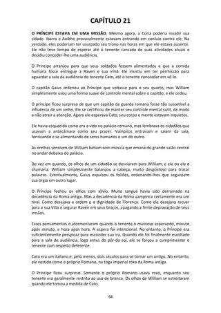 68
CAPÍTULO 21
O PRÍNCIPE ESTAVA EM UMA MISSÃO. Mesmo agora, a Cúria poderia invadir sua
cidade. Ibarra e Aoibhe provavelmente estavam entrando em conluio contra ele. Na
verdade, eles poderiam ter usurpado seu trono nas horas em que ele estava ausente.
Ele não teve tempo de esperar até o tenente cansado de suas atividades atuais e
decidiu conceder-lhe uma audiência.
O Príncipe arranjou para que seus soldados fossem alimentados e que a comida
humana fosse entregue a Raven e sua irmã. Ele insistiu em ter permissão para
aguardar a sala da audiência do tenente Cato, até o tenente concordar em vê-lo.
O capitão Gaius ordenou ao Príncipe que voltasse para o seu quarto, mas William
simplesmente usou uma forma suave de controle mental sobre o capitão, e ele cedeu.
O príncipe ficou surpreso de que um capitão da guarda romana fosse tão suscetível a
influência de um velho. Ele se certificou de manter seu controle mental sutil, de modo
a não atrair a atenção. Agora ele esperava Cato, seu corpo e mente estavam inquietos.
Ele havia esquecido como era a vida no palácio romano, mas lembrava os cidadãos que
usavam a antecâmara como seu prazer. Vampiros entravam e saiam da sala,
fornicando e se alimentando de seres humanos e um do outro.
As orelhas sensíveis de William batiam com música que emana do grande salão central
no andar debaixo do palácio.
De vez em quando, os olhos de um cidadão se desviaram para William, e ele ou ela o
chamaria. William simplesmente balançou a cabeça, muito desgostoso para trocar
palavras. Eventualmente, Gaius expulsou os foliões, ordenando-lhes que seguissem
sua orgia em outro lugar.
O Príncipe fechou os olhos com alívio. Muito sangue havia sido derramado na
decadência da Roma antiga. Mas a decadência da Roma vampírica certamente era um
rival. Como desejava a ordem e a dignidade de Florença. Como ele desejava recuar
para a sua Villa e segurar Raven em seus braços, apagando a firme depravação de seus
irmãos.
Esses pensamentos o atormentaram quando o tenente o manteve esperando, minuto
após minuto, e hora após hora. A espera foi intencional. No entanto, o Príncipe era
suficientemente perspicaz para esconder sua ira. Quando ele foi finalmente escoltado
para a sala de audiência, logo antes do pôr-do-sol, ele se forçou a cumprimentar o
tenente com respeito deferente.
Cato era um italiano e, pelo menos, dois séculos para se tornar um antigo. No entanto,
ele vestido como o próprio Romano, na toga imperial roxa da Roma antiga.
O Príncipe ficou surpreso. Somente o próprio Romano usava roxo, enquanto seu
tenente era geralmente restrito ao uso de branco. Os olhos de William se estreitaram
quando ele tomou a medida de Cato.
 
