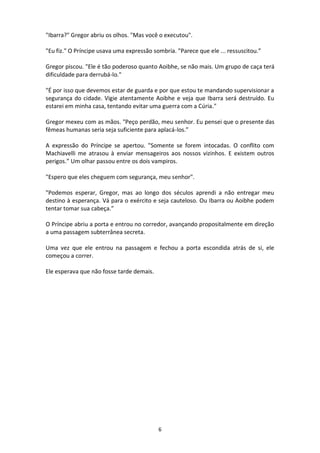 6
"Ibarra?" Gregor abriu os olhos. "Mas você o executou".
"Eu fiz." O Príncipe usava uma expressão sombria. "Parece que ele ... ressuscitou.”
Gregor piscou. "Ele é tão poderoso quanto Aoibhe, se não mais. Um grupo de caça terá
dificuldade para derrubá-lo."
"É por isso que devemos estar de guarda e por que estou te mandando supervisionar a
segurança do cidade. Vigie atentamente Aoibhe e veja que Ibarra será destruído. Eu
estarei em minha casa, tentando evitar uma guerra com a Cúria."
Gregor mexeu com as mãos. "Peço perdão, meu senhor. Eu pensei que o presente das
fêmeas humanas seria seja suficiente para aplacá-los.”
A expressão do Príncipe se apertou. "Somente se forem intocadas. O conflito com
Machiavelli me atrasou à enviar mensageiros aos nossos vizinhos. E existem outros
perigos.” Um olhar passou entre os dois vampiros.
"Espero que eles cheguem com segurança, meu senhor".
"Podemos esperar, Gregor, mas ao longo dos séculos aprendi a não entregar meu
destino à esperança. Vá para o exército e seja cauteloso. Ou Ibarra ou Aoibhe podem
tentar tomar sua cabeça.”
O Príncipe abriu a porta e entrou no corredor, avançando propositalmente em direção
a uma passagem subterrânea secreta.
Uma vez que ele entrou na passagem e fechou a porta escondida atrás de si, ele
começou a correr.
Ele esperava que não fosse tarde demais.
 