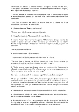 69
"Bem-vindo, sua alteza." O tenente inclinou a cabeça da posição dele no trono.
"Desculpe-me pela demora. Se tivesse nos avisado antecipadamente da sua chegada,
teria organizado uma recepção adequada."
"Obrigado, tenente." O Príncipe curvou a cabeça com força. "A hospitalidade de Roma
é sempre adequado. Florença está em grave risco, e é por isso que eu cheguei sem
aviso prévio."
"Ouvi falar da tentativa de golpe". O tenente observou o Príncipe de forma
apreciadora. "Você parece ter sobrevivido."
O Príncipe se levantou. "Eu vim ver o Romano".
"Eu temo que o Rei não esteja recebendo visitantes".
O Príncipe franziu a testa. "É uma questão de importância".
O tenente ofereceu-lhe um sorriso indulgente. "O Romano me delegou assuntos de
estado. Eu percebo que você conhece isso desde que fui visitado por seu próprio
tenente há algum tempo. Talvez se você comunicar suas preocupações, eu posso ser
de ajuda."
"Há um problema com a Cúria".
O olhar do tenente afiou. "Qual problema?"
"Uma questão tão grande que venho buscar a orientação romana."
"Como eu disse, o Romano me delegou assuntos de estado. Se você precisar de
orientação, devo oferecê-lo. Dentro consulta com o Rei, é claro ".
O Príncipe fez uma pausa, lutando para manter seu temperamento. "Sua sabedoria
não está em questão, tenente. Mas o Romano e eu nos conhecemos pessoalmente.
Venho não apenas como sujeito, mas como amigo."
Cato tocou a borda bordada de ouro de sua toga. "O Romano não tem amigos."
"Parece que você não me conhece, Cato, mas eu conheço você. Eu sei que você veio
de Pisa no décimo sexto século. Eu sei que você tem sido um assunto leal ao Romano,
e, em troca, você foi levado ao tenente. Mas você não é velho. Assim, você pode ser
desculpado por não saber que minha amizade com o Romano começou séculos antes
de você ter nascido."
O Tenente deu um olhar longo ao Príncipe, com os olhos claros, o rosto comprimido.
O Príncipe dirigiu-se até a porta. "Talvez, se você consultasse um dos antigos de Roma,
ele ou ela poderia corroborar minha conexão?"
O tenente sufocou um sorriso. "Venha, deixe-me oferecer um refresco." Ele acenou o
Príncipe para se sentar em uma cadeira próxima e começou a derramar sangue em
dois cálices de prata ornamentados que descansavam em uma mesa lateral.
 