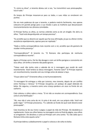 71
"E, como eu disse", o tenente deixou cair a voz, "eu transmitirei suas preocupações.
Isso é tudo."
Os braços do Príncipe moveram-se para os lados, e suas mãos se enrolaram em
punhos.
Ele era mais poderoso do que o tenente, e poderia matá-lo facilmente, mas apenas
colocaria em grande perigo para o sua missão e para as mulheres que descansavam
inconscientemente nas câmaras convidadas.
O Príncipe fechou os olhos, as narinas ardendo como as de um dragão. Ele abriu os
olhos. "Você está desperdiçando um tempo precioso".
"Eu acredito que eu deveria ser aquele que faz essa afirmação, já que eu ofereci minha
assistência repetidamente, apenas para ser rejeitado."
"Dada a minha correspondência mais recente com o rei, acredito que ele gostaria de
receber minha presença."
"Correspondência?" O tenente riu. "O Romano não participou de nenhuma
correspondência recente".
Agora o Príncipe sorriu. Ele fez tão devagar e com um brilho perigoso e consciente em
seus olhos. Um brilho o tenente não podia ignorar.
"Talvez você não tenha visto a adenda do rei à mensagem que recebi de você
recentemente. Você lembra-se dessa mensagem, Tenente Cato?” O Príncipe esperou
um reconhecimento, tocando com seu inimigo antes de abaixar o laço.
"O que sobre isso?" O tenente olhou-o mal-humoradamente.
"A mensagem foi entregue a mão por Lorenzo, meu tenente, depois de um conflito
entre Florença e Veneza." O Príncipe recuperou um pedaço de papel dobrado do
bolso. Ele segurou, a maneira como uma criança pendura um osso na frente de um
cachorro.
Cato colocou o cálice sobre a mesa. "O rei não se envolve em correspondência. Essa
carta é uma falsificação."
"Ah, mas não é uma carta do rei. A carta é de você, em sua própria mão. Você mal
pode negar." O Príncipe pressionou. "É o adendo ao fundo do qual você deveria estar
preocupado".
Cato levantou-se do seu trono e pegou o papel da mão do Príncipe. Ele desdobrou-o
rapidamente. Como seu olhar baixou na mensagem curta no final da página, seus olhos
se arregalaram. Ele devolveu a carta ao Príncipe com uma careta. "Eu não sabia que o
Romano tinha visto aquela carta."
O príncipe dobrou cuidadosamente o papel e colocou-o de volta no bolso.
 