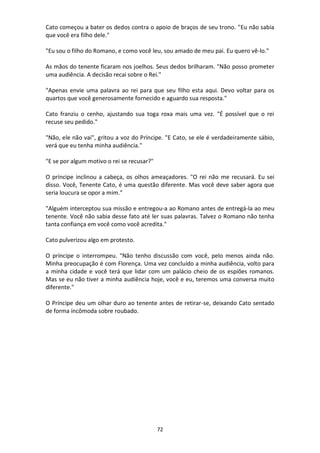 72
Cato começou a bater os dedos contra o apoio de braços de seu trono. "Eu não sabia
que você era filho dele."
"Eu sou o filho do Romano, e como você leu, sou amado de meu pai. Eu quero vê-lo."
As mãos do tenente ficaram nos joelhos. Seus dedos brilharam. "Não posso prometer
uma audiência. A decisão recai sobre o Rei."
"Apenas envie uma palavra ao rei para que seu filho esta aqui. Devo voltar para os
quartos que você generosamente fornecido e aguardo sua resposta."
Cato franziu o cenho, ajustando sua toga roxa mais uma vez. "É possível que o rei
recuse seu pedido."
"Não, ele não vai", gritou a voz do Príncipe. "E Cato, se ele é verdadeiramente sábio,
verá que eu tenha minha audiência."
"E se por algum motivo o rei se recusar?"
O príncipe inclinou a cabeça, os olhos ameaçadores. "O rei não me recusará. Eu sei
disso. Você, Tenente Cato, é uma questão diferente. Mas você deve saber agora que
seria loucura se opor a mim.”
"Alguém interceptou sua missão e entregou-a ao Romano antes de entregá-la ao meu
tenente. Você não sabia desse fato até ler suas palavras. Talvez o Romano não tenha
tanta confiança em você como você acredita."
Cato pulverizou algo em protesto.
O príncipe o interrompeu. "Não tenho discussão com você, pelo menos ainda não.
Minha preocupação é com Florença. Uma vez concluído a minha audiência, volto para
a minha cidade e você terá que lidar com um palácio cheio de os espiões romanos.
Mas se eu não tiver a minha audiência hoje, você e eu, teremos uma conversa muito
diferente."
O Príncipe deu um olhar duro ao tenente antes de retirar-se, deixando Cato sentado
de forma incômoda sobre roubado.
 