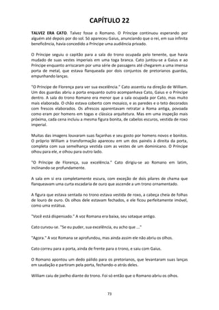 73
CAPÍTULO 22
TALVEZ ERA CATO. Talvez fosse o Romano. O Príncipe continuou esperando por
alguém até depois por do sol. Só apareceu Gaius, anunciando que o rei, em sua infinita
beneficência, havia concedido a Príncipe uma audiência privado.
O Príncipe seguiu o capitão para a sala do trono ocupada pelo tenente, que havia
mudado de suas vestes imperiais em uma toga branca. Cato juntou-se a Gaius e ao
Príncipe enquanto arriscaram por uma série de passagens até chegarem a uma imensa
porta de metal, que estava flanqueada por dois conjuntos de pretorianos guardas,
empunhando lanças.
"O Príncipe de Florença para ver sua excelência." Cato assentiu na direção de William.
Um dos guardas abriu a porta enquanto outro acompanhava Cato, Gaius e o Príncipe
dentro. A sala do trono Romano era menor que a sala ocupada por Cato, mas muito
mais elaborada. O chão estava coberto com mosaico, e as paredes e o teto decorados
com frescos elaborados. Os afrescos aparentavam retratar a Roma antiga, povoada
como eram por homens em togas e clássica arquitetura. Mas em uma inspeção mais
próxima, cada cena incluiu a mesma figura bonita, de cabelos escuros, vestida de roxo
imperial.
Muitas das imagens louvaram suas façanhas e seu gosto por homens novos e bonitos.
O próprio William a transformação apareceu em um dos painéis à direita da porta,
completa com sua semelhança vestida com as vestes de um dominicano. O Príncipe
olhou para ele, e olhou para outro lado.
"O Príncipe de Florença, sua excelência." Cato dirigiu-se ao Romano em latim,
inclinando-se profundamente.
A sala em si era completamente escura, com exceção de dois pilares de chama que
flanqueavam uma curta escadaria de ouro que ascende a um trono ornamentado.
A figura que estava sentada no trono estava vestida de roxo, a cabeça cheia de folhas
de louro de ouro. Os olhos dele estavam fechados, e ele ficou perfeitamente imóvel,
como uma estátua.
"Você está dispensado." A voz Romana era baixa, seu sotaque antigo.
Cato curvou-se. "Se eu puder, sua excelência, eu acho que ..."
"Agora." A voz Romana se aprofundou, mas ainda assim ele não abriu os olhos.
Cato correu para a porta, ainda de frente para o trono, e saiu com Gaius.
O Romano apontou um dedo pálido para os pretorianos, que levantaram suas lanças
em saudação e partiram pela porta, fechando-o atrás deles.
William caiu de joelho diante do trono. Foi só então que o Romano abriu os olhos.
 