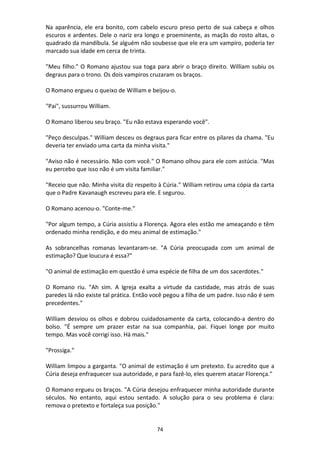 74
Na aparência, ele era bonito, com cabelo escuro preso perto de sua cabeça e olhos
escuros e ardentes. Dele o nariz era longo e proeminente, as maçãs do rosto altas, o
quadrado da mandíbula. Se alguém não soubesse que ele era um vampiro, poderia ter
marcado sua idade em cerca de trinta.
"Meu filho." O Romano ajustou sua toga para abrir o braço direito. William subiu os
degraus para o trono. Os dois vampiros cruzaram os braços.
O Romano ergueu o queixo de William e beijou-o.
"Pai", sussurrou William.
O Romano liberou seu braço. "Eu não estava esperando você".
"Peço desculpas." William desceu os degraus para ficar entre os pilares da chama. "Eu
deveria ter enviado uma carta da minha visita."
"Aviso não é necessário. Não com você." O Romano olhou para ele com astúcia. "Mas
eu percebo que isso não é um visita familiar."
"Receio que não. Minha visita diz respeito à Cúria." William retirou uma cópia da carta
que o Padre Kavanaugh escreveu para ele. E segurou.
O Romano acenou-o. "Conte-me."
"Por algum tempo, a Cúria assistiu a Florença. Agora eles estão me ameaçando e têm
ordenado minha rendição, e do meu animal de estimação."
As sobrancelhas romanas levantaram-se. "A Cúria preocupada com um animal de
estimação? Que loucura é essa?"
"O animal de estimação em questão é uma espécie de filha de um dos sacerdotes."
O Romano riu. "Ah sim. A Igreja exalta a virtude da castidade, mas atrás de suas
paredes lá não existe tal prática. Então você pegou a filha de um padre. Isso não é sem
precedentes."
William desviou os olhos e dobrou cuidadosamente da carta, colocando-a dentro do
bolso. "É sempre um prazer estar na sua companhia, pai. Fiquei longe por muito
tempo. Mas você corrigi isso. Há mais."
"Prossiga."
William limpou a garganta. "O animal de estimação é um pretexto. Eu acredito que a
Cúria deseja enfraquecer sua autoridade, e para fazê-lo, eles querem atacar Florença."
O Romano ergueu os braços. "A Cúria desejou enfraquecer minha autoridade durante
séculos. No entanto, aqui estou sentado. A solução para o seu problema é clara:
remova o pretexto e fortaleça sua posição."
 