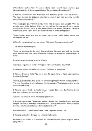 75
William baixou o olhar. "Sim, Pai. Mas se a Cúria é bem sucedida neste assunto, o que
irá para impedi-los de demandas adicionais? Ou um ataque não provocado?"
O Romano considerava o anel de sinal de ouro de Roma, que ele usava à sua direita.
"Eu fiquei cansado de pequenas disputas há anos. É por isso que meu tenente
supervisiona essas questões."
"Peço desculpas, pai." William tentou muito não expressar sua agitação. "Mas eu
acredito que a tática da Cúria é fazer um exemplo de Florença, para levar os outros
principados italianos a salto. Se eles podem transformar Florença em Praga, sem sua
intervenção, o que é para evitar que elas dizimando os outros principados?"
"Nosso inimigo ainda tem que se mover contra uma cidade italiana desde que
assinamos o tratado."
William fez contato visual com seu criador. "Não deixe Florença ser a primeira."
"Qual é a sua recomendação?"
"Estou me aproximando dos meus últimos séculos. Pai, peço que você me permita
servir meus últimos anos como Príncipe de Florença e que você nos defende contra a
Cúria."
Os olhos romanos procuraram os de William.
"Você está perguntando como o Príncipe de Florença? Ou como meu filho?"
Os dedos de William enrolados nos punhos. "Seu filho, se necessário."
O Romano franziu a testa. "Eu não o vejo há algum tempo. Agora você aparece,
implorando favores."
"Perdão, sua excelência. Não quero ser com desrespeitoso.” William pareceu contrito.
"Florença é uma joia, e um muitos dos vizinhos cobiçam. Viajei pouco durante o meu
tempo como Príncipe.”
O Romano piscou. "Você é o meu favorito, é verdade. Como você diz, Florença é uma
joia. Você está certo seu tempo é curto?."
"Você me fez em 1274. Meus mil anos se aproximam."
O Romano cantarolava. "Surgem os séculos, séculos vão. Quando alguém tem para
sempre, a marcação do tempo parece imaterial. Desde que escapei da maldição e você
é minha prole, talvez você escape da maldição também?"
William balançou a cabeça com tristeza. "Você é a grande exceção, pai."
O Romano cantarolava de novo, sua sobrancelha franzida.
Finalmente, sua expressão se iluminou. "Eu tinha esquecido o quanto eu gosto da sua
companhia."
 