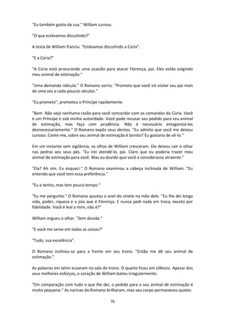 76
"Eu também gosto da sua." William curvou.
"O que estávamos discutindo?"
A testa de William franziu. "Estávamos discutindo a Cúria".
"E a Cúria?"
"A Cúria está procurando uma ocasião para atacar Florença, pai. Eles estão exigindo
meu animal de estimação."
"Uma demanda ridícula." O Romano sorriu. "Prometa que você irá visitar seu pai mais
de uma vez a cada poucos séculos."
"Eu prometo", prometeu o Príncipe rapidamente.
"Bom. Não vejo nenhuma razão para você concordar com os comandos da Cúria. Você
é um Príncipe e sob minha autoridade. Você pode recusar seu pedido para seu animal
de estimação, mas faça com prudência. Não é necessário antagonizá-los
desnecessariamente." O Romano expôs seus dentes. "Eu admito que você me deixou
curioso. Conte-me, sobre seu animal de estimação é bonito? Eu gostaria de vê-lo."
Em um instante sem vigilância, os olhos de William cresceram. Ele deixou cair o olhar
nas pedras aos seus pés. "Eu irei atendê-lo, pai. Claro que eu poderia trazer meu
animal de estimação para você. Mas eu duvido que você a considerasse atraente."
"Ela? Ah sim. Eu esqueci." O Romano examinou a cabeça inclinada de William. "Eu
entendo que você tem essa preferência."
"Eu a tenho, mas tem pouco tempo."
"Eu me pergunto." O Romano ajustou o anel do sinete na mão dele. "Eu lhe dei longa
vida, poder, riqueza e a joia que é Florença. E nunca pedi nada em troca, exceto por
fidelidade. Você é leal a mim, não é?"
William ergueu o olhar. "Sem dúvida."
"E você me serve em todas as coisas?"
"Tudo, sua excelência".
O Romano inclinou-se para a frente em seu trono. "Então me dê seu animal de
estimação."
As palavras em latim ecoaram na sala do trono. O quarto ficou em silêncio. Apesar dos
seus melhores esforços, o coração de William bateu irregularmente.
"Em comparação com tudo o que lhe dei, o pedido para o seu animal de estimação é
muito pequeno." As narinas do Romano brilharam, mas seu corpo permaneceu quieto.
 