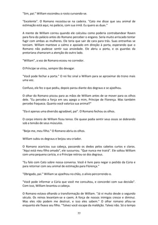 77
"Sim, pai." William escondeu o rosto curvando-se.
"Excelente". O Romano recostou-se na cadeira. "Cato me disse que seu animal de
estimação está aqui, no palácio, com sua irmã. Eu quero as duas."
A mente de William correu quando ele calculou como poderia contrabandear Raven
para fora do palácio antes do Romano perceber o engano. Seria muito arriscado tentar
fugir com ambas as mulheres. Ele teria que sair de cara para trás. Suas entranhas se
torciam. William manteve a calmo e apoiado em direção à porta, esperando que o
Romano não pudesse sentir sua ansiedade. Ele abriu a porta, e os guardas da
pretoriana chamaram a atenção do outro lado.
"William", a voz de Romano ecoou no corredor.
O Príncipe se virou, sempre tão devagar.
"Você pode fechar a porta." O rei fez sinal a William para se aproximar do trono mais
uma vez.
Confuso, ele fez o que pediu, depois parou diante dos degraus e se ajoelhou.
O olhar do Romano piscou para as mãos de William antes de se mover para os olhos
dele. "Eu percebo a força em seu apego a mim, Príncipe de Florença. Mas também
percebo fraqueza. Quanto você valoriza sua animal?"
"Ela é apenas uma diversão agradável, pai". O Romano fechou os olhos.
O corpo inteiro de William ficou tenso. Ele quase podia sentir seus ossos se dobrando
sob a tensão de seus músculos.
"Beije-me, meu filho." O Romano abriu os olhos.
William subiu os degraus e beijou seu criador.
O Romano acariciou sua cabeça, passando os dedos pelos cabelos curtos e claros.
"Aqui está meu filho amado", ele sussurrou. "Que nunca me trairá". Ele soltou William
com uma pequena carícia, e o Príncipe retirou-se dos degraus.
"Eu falo com Cato sobre nossa conversa. Você é livre para negar o pedido da Cúria e
para retornar com seu animal de estimação para Florença."
"Obrigado, pai." William se ajoelhou no chão, o alívio percorrendo-o.
"Você pode informar a Cúria que você me consultou, e concordei com sua decisão".
Com isso, William levantou a cabeça.
O Romano estava olhando a transformação de William. "Já vi muito desde o segundo
século. Os reinos levantam-se e caem; A força de nossos inimigos cresce e diminui.
Mas eles não podem me destruir, e isso eles sabem." O olhar romano afiou-se
enquanto ele fixava seu filho. "Talvez você escape da maldição. Talvez não. Só o tempo
 