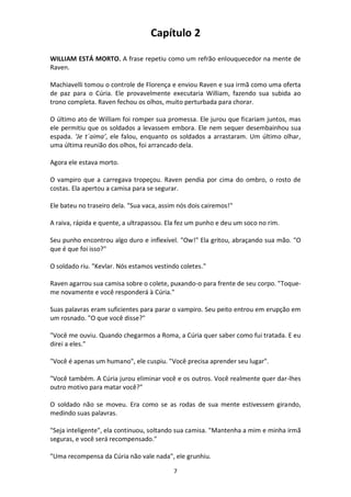7
Capítulo 2
WILLIAM ESTÁ MORTO. A frase repetiu como um refrão enlouquecedor na mente de
Raven.
Machiavelli tomou o controle de Florença e enviou Raven e sua irmã como uma oferta
de paz para o Cúria. Ele provavelmente executaria William, fazendo sua subida ao
trono completa. Raven fechou os olhos, muito perturbada para chorar.
O último ato de William foi romper sua promessa. Ele jurou que ficariam juntos, mas
ele permitiu que os soldados a levassem embora. Ele nem sequer desembainhou sua
espada. ‘Je t´aima’, ele falou, enquanto os soldados a arrastaram. Um último olhar,
uma última reunião dos olhos, foi arrancado dela.
Agora ele estava morto.
O vampiro que a carregava tropeçou. Raven pendia por cima do ombro, o rosto de
costas. Ela apertou a camisa para se segurar.
Ele bateu no traseiro dela. "Sua vaca, assim nós dois cairemos!"
A raiva, rápida e quente, a ultrapassou. Ela fez um punho e deu um soco no rim.
Seu punho encontrou algo duro e inflexível. "Ow!" Ela gritou, abraçando sua mão. "O
que é que foi isso?"
O soldado riu. "Kevlar. Nós estamos vestindo coletes."
Raven agarrou sua camisa sobre o colete, puxando-o para frente de seu corpo. "Toque-
me novamente e você responderá à Cúria."
Suas palavras eram suficientes para parar o vampiro. Seu peito entrou em erupção em
um rosnado. "O que você disse?"
"Você me ouviu. Quando chegarmos a Roma, a Cúria quer saber como fui tratada. E eu
direi a eles."
"Você é apenas um humano", ele cuspiu. "Você precisa aprender seu lugar".
"Você também. A Cúria jurou eliminar você e os outros. Você realmente quer dar-lhes
outro motivo para matar você?"
O soldado não se moveu. Era como se as rodas de sua mente estivessem girando,
medindo suas palavras.
"Seja inteligente", ela continuou, soltando sua camisa. "Mantenha a mim e minha irmã
seguras, e você será recompensado."
"Uma recompensa da Cúria não vale nada", ele grunhiu.
 