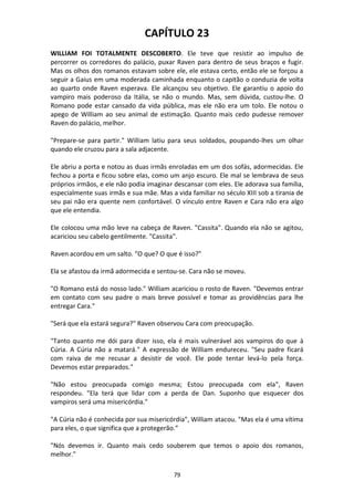 79
CAPÍTULO 23
WILLIAM FOI TOTALMENTE DESCOBERTO. Ele teve que resistir ao impulso de
percorrer os corredores do palácio, puxar Raven para dentro de seus braços e fugir.
Mas os olhos dos romanos estavam sobre ele, ele estava certo, então ele se forçou a
seguir a Gaius em uma moderada caminhada enquanto o capitão o conduzia de volta
ao quarto onde Raven esperava. Ele alcançou seu objetivo. Ele garantiu o apoio do
vampiro mais poderoso da Itália, se não o mundo. Mas, sem dúvida, custou-lhe. O
Romano pode estar cansado da vida pública, mas ele não era um tolo. Ele notou o
apego de William ao seu animal de estimação. Quanto mais cedo pudesse remover
Raven do palácio, melhor.
"Prepare-se para partir." William latiu para seus soldados, poupando-lhes um olhar
quando ele cruzou para a sala adjacente.
Ele abriu a porta e notou as duas irmãs enroladas em um dos sofás, adormecidas. Ele
fechou a porta e ficou sobre elas, como um anjo escuro. Ele mal se lembrava de seus
próprios irmãos, e ele não podia imaginar descansar com eles. Ele adorava sua família,
especialmente suas irmãs e sua mãe. Mas a vida familiar no século XIII sob a tirania de
seu pai não era quente nem confortável. O vínculo entre Raven e Cara não era algo
que ele entendia.
Ele colocou uma mão leve na cabeça de Raven. "Cassita". Quando ela não se agitou,
acariciou seu cabelo gentilmente. "Cassita".
Raven acordou em um salto. "O que? O que é isso?"
Ela se afastou da irmã adormecida e sentou-se. Cara não se moveu.
"O Romano está do nosso lado." William acariciou o rosto de Raven. "Devemos entrar
em contato com seu padre o mais breve possível e tomar as providências para lhe
entregar Cara."
"Será que ela estará segura?" Raven observou Cara com preocupação.
"Tanto quanto me dói para dizer isso, ela é mais vulnerável aos vampiros do que à
Cúria. A Cúria não a matará." A expressão de William endureceu. "Seu padre ficará
com raiva de me recusar a desistir de você. Ele pode tentar levá-lo pela força.
Devemos estar preparados."
"Não estou preocupada comigo mesma; Estou preocupada com ela", Raven
respondeu. "Ela terá que lidar com a perda de Dan. Suponho que esquecer dos
vampiros será uma misericórdia."
"A Cúria não é conhecida por sua misericórdia", William atacou. "Mas ela é uma vítima
para eles, o que significa que a protegerão.”
"Nós devemos ir. Quanto mais cedo souberem que temos o apoio dos romanos,
melhor."
 