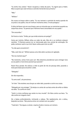 80
"Eu tenho meu celular." Raven recuperou o bolso do jeans. "Eu ligarei para o Padre.
Mas eu quero que você remova o controle mental de Cara primeiro."
"Não."
"William."
Ele cruzou os braços sobre o peito. "Eu vou remover o controle da mente quando ela
se juntar a seu padre, mas em nenhum momento antes. É muito perigoso."
O olhar de Raven caiu em seus braços, para os músculos que se contraíram quando seu
corpo ficou tenso. "Eu pensei que o Romano havia concordado em nos ajudar."
"Ele concordou."
Ela franziu a testa. "Então, por que ainda estamos em perigo?"
Como por instinto, William olhou ao redor da sala. Mas ele e as mulheres estavam
sozinhos. "O Romano parece ter se interessado pelo meu animal de estimação. Ele
pediu conhecer você e sua irmã. Raven voltou para trás no sofá."
“Eu não quero encontrá-lo".
"Não, você não vai." William passou uma mão sobre sua boca em agitação.
"Ele nos manterá aqui?"
"No momento, somos livres para sair. Mas devemos providenciar para entregar Cara
ao seu padre o mais breve possível que possível."
Raven ficou parada. Ela colocou a mão na parte de trás do pescoço dele, puxando a
testa para baixo para encontrar a dele.
"Obrigado."
Ele não respondeu.
"Eu amo você", ela pressionou.
"Je t'aim." Ele envolveu seus braços ao redor dela, puxando-a contra seu corpo.
"Obrigado por nos proteger." Ela beijou os cantos de sua boca antes de enfiar os lábios
nos dele. "Eu confio em você."
"Você é a única confiança que existe no meu mundo". Ele falou contra sua boca. "Eu
não confio em ninguém mais".
Ele a beijou profundamente, inclinando a cabeça. Tão rapidamente, ele a soltou,
beijando sua testa. "Nós precisa entrar em contato com seu padre."
"Tudo bem." Ela ergueu o celular, respirou fundo e marcou um número.
 