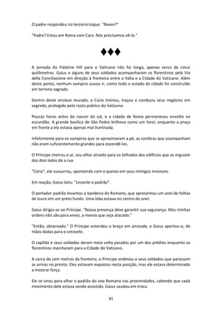 81
O padre respondeu no terceiro toque. "Raven?"
"Padre? Estou em Roma com Cara. Nós precisamos vê-lo."
♦♦♦
A jornada do Palatine Hill para o Vaticano não foi longa, apenas cerca de cinco
quilômetros. Gaius e alguns de seus soldados acompanharam os florentinos pela Via
della Conciliazione em direção à fronteira entre a Itália e a Cidade do Vaticano. Além
deste ponto, nenhum vampiro ousou ir, como todo o estado da cidade foi construído
em terreno sagrado.
Dentro deste enclave murado, a Cúria treinou, traçou e conduziu seus negócios em
segredo, protegido pelo rosto público do Vaticano.
Poucas horas antes do nascer do sol, e a cidade de Roma permaneceu envolto na
escuridão. A grande basílica de São Pedro brilhava como um farol, enquanto a praça
em frente a ela estava apenas mal iluminada.
Infelizmente para os vampiros que se aproximaram a pé, as sombras que acompanham
não eram suficientemente grandes para escondê-los.
O Príncipe cheirou o ar, seu olhar atraído para os telhados dos edifícios que se erguiam
dos dois lados de a rua.
"Cúria", ele sussurrou, apontando com o queixo em seus inimigos invisíveis.
Em reação, Gaius latiu: "Levante o padrão".
O portador padrão levantou a bandeira do Romano, que apresentou um anel de folhas
de louro em um preto fundo. Uma loba estava no centro do anel.
Gaius dirigiu-se ao Príncipe. "Nossa presença deve garantir sua segurança. Mas minhas
ordens não são para envio, a menos que seja atacado."
"Então, observado." O Príncipe estendeu o braço em amizade, e Gaius apertou-o, de
mãos dadas para o cotovelo.
O capitão e seus soldados deram meia volta parados por um dos prédios enquanto os
florentinos marcharam para a Cidade do Vaticano.
A cerca de cem metros da fronteira, o Príncipe ordenou a seus soldados que parassem
as armas no pronto. Eles estavam expostos nesta posição, mas ele estava determinado
a mostrar força.
Ele se virou para olhar o padrão do voo Romano nas proximidades, sabendo que cada
movimento dele estava sendo assistido. Gaius saudou em troca.
 