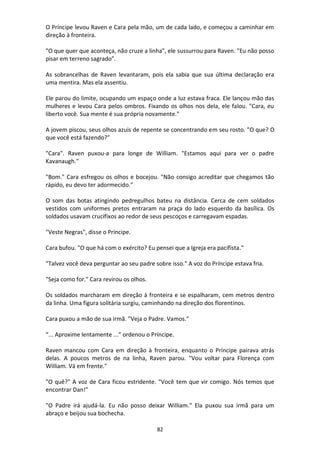 82
O Príncipe levou Raven e Cara pela mão, um de cada lado, e começou a caminhar em
direção à fronteira.
"O que quer que aconteça, não cruze a linha", ele sussurrou para Raven. "Eu não posso
pisar em terreno sagrado".
As sobrancelhas de Raven levantaram, pois ela sabia que sua última declaração era
uma mentira. Mas ela assentiu.
Ele parou do limite, ocupando um espaço onde a luz estava fraca. Ele lançou mão das
mulheres e levou Cara pelos ombros. Fixando os olhos nos dela, ele falou. "Cara, eu
liberto você. Sua mente é sua própria novamente."
A jovem piscou, seus olhos azuis de repente se concentrando em seu rosto. "O que? O
que você está fazendo?"
"Cara". Raven puxou-a para longe de William. "Estamos aqui para ver o padre
Kavanaugh."
"Bom." Cara esfregou os olhos e bocejou. "Não consigo acreditar que chegamos tão
rápido, eu devo ter adormecido."
O som das botas atingindo pedregulhos bateu na distância. Cerca de cem soldados
vestidos com uniformes pretos entraram na praça do lado esquerdo da basílica. Os
soldados usavam crucifixos ao redor de seus pescoços e carregavam espadas.
"Veste Negras", disse o Príncipe.
Cara bufou. "O que há com o exército? Eu pensei que a Igreja era pacifista."
"Talvez você deva perguntar ao seu padre sobre isso." A voz do Príncipe estava fria.
"Seja como for." Cara revirou os olhos.
Os soldados marcharam em direção à fronteira e se espalharam, cem metros dentro
da linha. Uma figura solitária surgiu, caminhando na direção dos florentinos.
Cara puxou a mão de sua irmã. "Veja o Padre. Vamos."
“... Aproxime lentamente ...” ordenou o Príncipe.
Raven mancou com Cara em direção à fronteira, enquanto o Príncipe pairava atrás
delas. A poucos metros de na linha, Raven parou. "Vou voltar para Florença com
William. Vá em frente."
"O quê?" A voz de Cara ficou estridente. "Você tem que vir comigo. Nós temos que
encontrar Dan!"
"O Padre irá ajudá-la. Eu não posso deixar William." Ela puxou sua irmã para um
abraço e beijou sua bochecha.
 