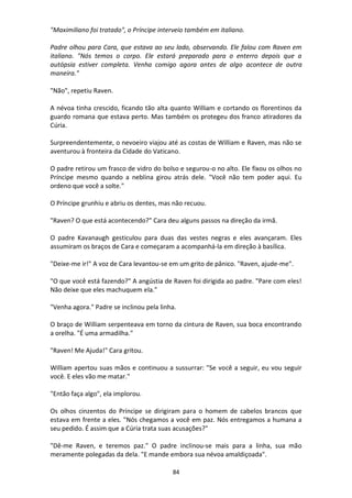 84
"Maximiliano foi tratado", o Príncipe interveio também em italiano.
Padre olhou para Cara, que estava ao seu lado, observando. Ele falou com Raven em
italiano. "Nós temos o corpo. Ele estará preparado para o enterro depois que a
autópsia estiver completa. Venha comigo agora antes de algo acontece de outra
maneira."
"Não", repetiu Raven.
A névoa tinha crescido, ficando tão alta quanto William e cortando os florentinos da
guardo romana que estava perto. Mas também os protegeu dos franco atiradores da
Cúria.
Surpreendentemente, o nevoeiro viajou até as costas de William e Raven, mas não se
aventurou à fronteira da Cidade do Vaticano.
O padre retirou um frasco de vidro do bolso e segurou-o no alto. Ele fixou os olhos no
Príncipe mesmo quando a neblina girou atrás dele. "Você não tem poder aqui. Eu
ordeno que você a solte."
O Príncipe grunhiu e abriu os dentes, mas não recuou.
"Raven? O que está acontecendo?" Cara deu alguns passos na direção da irmã.
O padre Kavanaugh gesticulou para duas das vestes negras e eles avançaram. Eles
assumiram os braços de Cara e começaram a acompanhá-la em direção à basílica.
"Deixe-me ir!" A voz de Cara levantou-se em um grito de pânico. "Raven, ajude-me".
"O que você está fazendo?" A angústia de Raven foi dirigida ao padre. "Pare com eles!
Não deixe que eles machuquem ela."
"Venha agora." Padre se inclinou pela linha.
O braço de William serpenteava em torno da cintura de Raven, sua boca encontrando
a orelha. "É uma armadilha."
"Raven! Me Ajuda!" Cara gritou.
William apertou suas mãos e continuou a sussurrar: "Se você a seguir, eu vou seguir
você. E eles vão me matar."
"Então faça algo", ela implorou.
Os olhos cinzentos do Príncipe se dirigiram para o homem de cabelos brancos que
estava em frente a eles. "Nós chegamos a você em paz. Nós entregamos a humana a
seu pedido. É assim que a Cúria trata suas acusações?"
"Dê-me Raven, e teremos paz." O padre inclinou-se mais para a linha, sua mão
meramente polegadas da dela. "E mande embora sua névoa amaldiçoada".
 