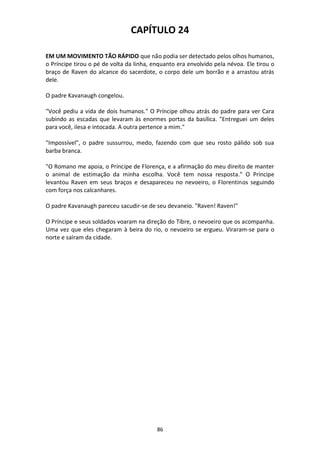 86
CAPÍTULO 24
EM UM MOVIMENTO TÃO RÁPIDO que não podia ser detectado pelos olhos humanos,
o Príncipe tirou o pé de volta da linha, enquanto era envolvido pela névoa. Ele tirou o
braço de Raven do alcance do sacerdote, o corpo dele um borrão e a arrastou atrás
dele.
O padre Kavanaugh congelou.
"Você pediu a vida de dois humanos." O Príncipe olhou atrás do padre para ver Cara
subindo as escadas que levaram às enormes portas da basílica. "Entreguei um deles
para você, ilesa e intocada. A outra pertence a mim."
"Impossível", o padre sussurrou, medo, fazendo com que seu rosto pálido sob sua
barba branca.
"O Romano me apoia, o Príncipe de Florença, e a afirmação do meu direito de manter
o animal de estimação da minha escolha. Você tem nossa resposta." O Príncipe
levantou Raven em seus braços e desapareceu no nevoeiro, o Florentinos seguindo
com força nos calcanhares.
O padre Kavanaugh pareceu sacudir-se de seu devaneio. "Raven! Raven!"
O Príncipe e seus soldados voaram na direção do Tibre, o nevoeiro que os acompanha.
Uma vez que eles chegaram à beira do rio, o nevoeiro se ergueu. Viraram-se para o
norte e saíram da cidade.
 