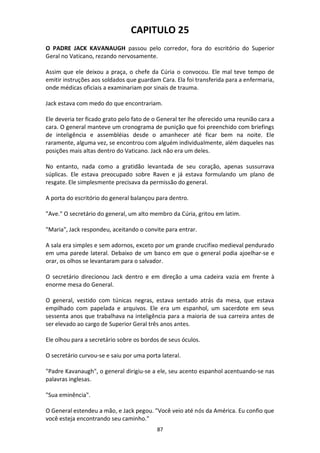 87
CAPITULO 25
O PADRE JACK KAVANAUGH passou pelo corredor, fora do escritório do Superior
Geral no Vaticano, rezando nervosamente.
Assim que ele deixou a praça, o chefe da Cúria o convocou. Ele mal teve tempo de
emitir instruções aos soldados que guardam Cara. Ela foi transferida para a enfermaria,
onde médicas oficiais a examinariam por sinais de trauma.
Jack estava com medo do que encontrariam.
Ele deveria ter ficado grato pelo fato de o General ter lhe oferecido uma reunião cara a
cara. O general manteve um cronograma de punição que foi preenchido com briefings
de inteligência e assembléias desde o amanhecer até ficar bem na noite. Ele
raramente, alguma vez, se encontrou com alguém individualmente, além daqueles nas
posições mais altas dentro do Vaticano. Jack não era um deles.
No entanto, nada como a gratidão levantada de seu coração, apenas sussurrava
súplicas. Ele estava preocupado sobre Raven e já estava formulando um plano de
resgate. Ele simplesmente precisava da permissão do general.
A porta do escritório do general balançou para dentro.
"Ave." O secretário do general, um alto membro da Cúria, gritou em latim.
"Maria", Jack respondeu, aceitando o convite para entrar.
A sala era simples e sem adornos, exceto por um grande crucifixo medieval pendurado
em uma parede lateral. Debaixo de um banco em que o general podia ajoelhar-se e
orar, os olhos se levantaram para o salvador.
O secretário direcionou Jack dentro e em direção a uma cadeira vazia em frente à
enorme mesa do General.
O general, vestido com túnicas negras, estava sentado atrás da mesa, que estava
empilhado com papelada e arquivos. Ele era um espanhol, um sacerdote em seus
sessenta anos que trabalhava na inteligência para a maioria de sua carreira antes de
ser elevado ao cargo de Superior Geral três anos antes.
Ele olhou para a secretário sobre os bordos de seus óculos.
O secretário curvou-se e saiu por uma porta lateral.
"Padre Kavanaugh", o general dirigiu-se a ele, seu acento espanhol acentuando-se nas
palavras inglesas.
"Sua eminência".
O General estendeu a mão, e Jack pegou. "Você veio até nós da América. Eu confio que
você esteja encontrando seu caminho."
 