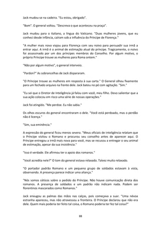 88
Jack mudou-se na cadeira. "Eu estou, obrigado".
"Bom". O general voltou. "Descreva o que aconteceu na praça".
Jack mudou para o italiano, a língua do Vaticano. "Duas mulheres jovens, que eu
conheci desde infância, caíram sob a influência do Príncipe de Florença.”
"A mulher mais nova viajou para Florença com seu noivo para persuadir sua irmã a
entrar aqui. A irmã é o animal de estimação atual do príncipe. Tragicamente, o noivo
foi assassinado por um dos príncipes membros do Conselho. Por algum motivo, o
próprio Príncipe trouxe as mulheres para Roma ontem."
"Não por algum motivo", o general interveio.
"Pardon?" As sobrancelhas de Jack dispararam.
"O Príncipe trouxe as mulheres em resposta à sua carta." O General olhou fixamente
para um fechado arquivo na frente dele. Jack bateu no pé com agitação. "Sim."
"Eu sei que o Diretor de Inteligência já falou com você, meu filho. Devo salientar que a
sua ação colocou em risco uma série de nossas operações."
Jack foi atingido. "Me perdoe. Eu não sabia."
Os olhos escuros do general encontraram o dele. "Você está perdoado, mas o perdão
não é licença."
"Sim, sua eminência."
A expressão do general ficou menos severa. "Meus oficiais de inteligência relatam que
o Príncipe visitou o Romano e procurou seu conselho antes de aparecer aqui. O
Príncipe entregou a irmã mais nova para você, mas se recusou a entregar o seu animal
de estimação, apesar da sua insistência."
"Isso é verdade. Ele afirmou ter o apoio dos romanos."
"Você acredita nele?" O tom do general estava relaxado. Talvez muito relaxado.
"O portador padrão Romano e um pequeno grupo de soldados estavam à vista,
observando. A presença parece indicar uma aliança."
"Nós somos céticos sobre o pedido do Príncipe. Não houve comunicação direta dos
romanos. A presença de soldados e um padrão não indicam nada. Podem ser
florentinos mascarados como Romanos."
Jack enxugou as palmas das mãos nas calças, pois começava a suar. "Uma névoa
estranha apareceu, mas não atravessou a fronteira. O Príncipe declarou que não era
dele. Quem mais poderia ter feito tal coisa, o Romano poderia ter fez tal coisa?"
 