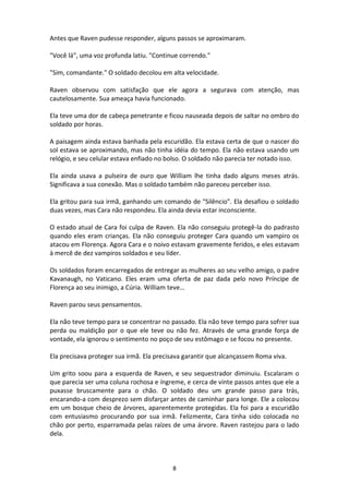 8
Antes que Raven pudesse responder, alguns passos se aproximaram.
"Você lá", uma voz profunda latiu. "Continue correndo."
"Sim, comandante." O soldado decolou em alta velocidade.
Raven observou com satisfação que ele agora a segurava com atenção, mas
cautelosamente. Sua ameaça havia funcionado.
Ela teve uma dor de cabeça penetrante e ficou nauseada depois de saltar no ombro do
soldado por horas.
A paisagem ainda estava banhada pela escuridão. Ela estava certa de que o nascer do
sol estava se aproximando, mas não tinha idéia do tempo. Ela não estava usando um
relógio, e seu celular estava enfiado no bolso. O soldado não parecia ter notado isso.
Ela ainda usava a pulseira de ouro que William lhe tinha dado alguns meses atrás.
Significava a sua conexão. Mas o soldado também não pareceu perceber isso.
Ela gritou para sua irmã, ganhando um comando de "Silêncio". Ela desafiou o soldado
duas vezes, mas Cara não respondeu. Ela ainda devia estar inconsciente.
O estado atual de Cara foi culpa de Raven. Ela não conseguiu protegê-la do padrasto
quando eles eram crianças. Ela não conseguiu proteger Cara quando um vampiro os
atacou em Florença. Agora Cara e o noivo estavam gravemente feridos, e eles estavam
à mercê de dez vampiros soldados e seu líder.
Os soldados foram encarregados de entregar as mulheres ao seu velho amigo, o padre
Kavanaugh, no Vaticano. Eles eram uma oferta de paz dada pelo novo Príncipe de
Florença ao seu inimigo, a Cúria. William teve…
Raven parou seus pensamentos.
Ela não teve tempo para se concentrar no passado. Ela não teve tempo para sofrer sua
perda ou maldição por o que ele teve ou não fez. Através de uma grande força de
vontade, ela ignorou o sentimento no poço de seu estômago e se focou no presente.
Ela precisava proteger sua irmã. Ela precisava garantir que alcançassem Roma viva.
Um grito soou para a esquerda de Raven, e seu sequestrador diminuiu. Escalaram o
que parecia ser uma coluna rochosa e íngreme, e cerca de vinte passos antes que ele a
puxasse bruscamente para o chão. O soldado deu um grande passo para trás,
encarando-a com desprezo sem disfarçar antes de caminhar para longe. Ele a colocou
em um bosque cheio de árvores, aparentemente protegidas. Ela foi para a escuridão
com entusiasmo procurando por sua irmã. Felizmente, Cara tinha sido colocada no
chão por perto, esparramada pelas raízes de uma árvore. Raven rastejou para o lado
dela.
 