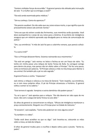 89
"Existem múltiplas forças da escuridão." O general parecia não afetado pela insinuação
de Jack. "E a mulher que se entregou a você?"
"Ela está sendo examinada pelos médicos."
"Sim eu conheço. Como ela apareceu?"
"Ela parecia saudável. Ela não sabia que seu noivo estava morto, o que significa que ela
provavelmente esteve sob controle mental."
"Uma vez que ela estiver curada dos ferimentos, suas memórias serão ajustadas. Você
deve acompanhá-la e corpo de seu noivo para a América. O escritório de inteligência
assegura que um relatório aprovado seja divulgado para os meios de comunicação da
polícia."
"Sim, sua eminência." A mão de Jack foi para o colarinho romano, que parecia sufocá-
lo.
"E a outra irmã?"
"Ela e o Príncipe deixaram Roma. Estamos rastreando seus movimentos."
"Ela está em perigo." Jack revirou no bolso e fechou-se em um frasco de vidro. "Eu
tenho em minha posse uma relíquia de Santa Teresa de Ávila. Eu carreguei comigo
para dentro da praça, mas parece não ter efeito sobre a Príncipe." Ele fez uma pausa,
como se tentasse por palavras. "O Príncipe colocou a mão no meu braço para libertar o
seu animal. Ele também pôs o pé no solo sagrado."
O general franziu o cenho. "Impossível."
Jack retirou a relíquia e colocou-a na mesa do General. "Com respeito, sua eminência,
eu vi com meus próprios olhos. O pé do Príncipe atravessou a fronteira. O general
voltou a sentar-se na cadeira."
“Este terreno é sagrado. Vampiros e outros demônios não podem passar."
"Eu sei o que vi." Jack apontou para a relíquia. "Ele não deveria ter sido capaz de me
tocar; não com o sangue de Santa Teresa na cara dele.”
Os olhos do general se concentraram na relíquia. "Oficiais de inteligência monitoram a
praça constantemente. Ninguém viu o Príncipe pisar na Cidade do Vaticano."
"O nevoeiro", Jack explodiu. "Como eles poderiam ter visto alguma coisa?"
"Eu também vi o vídeo".
"Então você deve acreditar no que eu digo." Jack levantou-se, colocando as mãos
sobre a mesa, ao lado da relíquia.
O olhar do general mudou para o crucifixo e depois voltou para o jesuíta. "Sente-se,
padre".
 