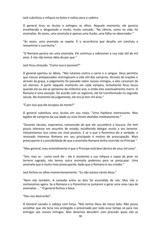 90
Jack substituiu a relíquia no bolso e voltou para a cadeira.
O general tirou os óculos e esfregou os olhos. Naquele momento, ele parecia
envelhecido e desgastado e muito, muito cansado. "Na ciência, como na vida, há
anomalias. Às vezes, uma anomalia é apenas uma Ilusão, uma falha no observador.”
"Às vezes, uma anomalia se repete. É a recorrência que desafia um cientista a
reexaminar o sua teoria.”
"O Romano parece ser uma anomalia. Ele continua a sobreviver a sua vida útil de mil
anos. E nós não temos idéia do por que."
Jack ficou chocado. "Como isso é possível?"
O general apertou os lábios. "Nós lutamos contra a carne e o sangue. Deus permitiu
que nossos antepassados restringissem a vida útil dos vampiros. Através de orações e
através da graça, o julgamento foi passado sobre nossos inimigos, e eles cessaram de
ser eternos. A partir daquele momento em cada vampiro, lentamente ficou louco
quando ele ou ela se aproxima do milésimo ano, e então eles eventualmente morre. O
Romano é uma exceção. De acordo com os registros, ele foi transformado no segundo
século. No momento do julgamento, ele era já tem mil anos."
"É por isso que ele escapou da morte?"
O general substituiu seus óculos em seu rosto. "Uma hipótese interessante. Mas
legiões de vampiros da sua idade ou mais foram abatidos imediatamente.”
"Durante séculos, esperamos, convencido de que ele sucumbiria à loucura. Ele tem
pouco interesse em assuntos de estado, escolhendo delegar muito a seu tenente.
Interpretamos isso como um sinal positivo. E se o que o florentino diz é verdade, o
renovado interesse Romano em seu principado é motivo de preocupação. Mais
preocupante é a possibilidade de que a anomalia Romana tenha ocorrido no Príncipe ".
"Mas general, meu entendimento é que o Príncipe está bem dentro de seus mil anos".
"Sim, mas se - como você diz - ele é resistente a sua relíquia e capaz de pisar no
terreno sagrado, nós temos outra anomalia poderosa para se preocupar. Uma
anomalia que é muito mais preocupante, dado que o Romano é seu criador."
Jack fechou os olhos momentaneamente. "Eu não estava ciente disso."
"Nem nós também. A conexão entre os dois foi escondida de nós. Mas nós o
conhecemos agora. Se o Romano e o Florentino se juntarem e gerar uma nova raça de
anomalias ... " O general fechou a boca.
"Eles nos destruirão".
O General sacudiu a cabeça com força. "Nós temos Deus do nosso lado. Não posso
acreditar que ele teria nos protegido e preservado por todo esse tempo só para nos
entregar aos nossos inimigos. Mas devemos descobrir com precisão quais são as
 