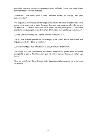 91
anomalias, quem as possui e como podemos nos defender contra elas antes de nós
participarmos de conflitos armados."
"Perdoe-me." Jack olhou para o chão. "Quando escrevi ao Príncipe, não previ
consequências."
"Por enquanto, devemos assistir Florença com cuidado. Devemos descobrir mais sobre
a natureza e alcance de o apoio Romano. Devemos rezar para que eles não formem
um exército." O General impôs um olhar severo na Direção do jesuíta. "Você deve
abandonar sua busca pela segunda mulher. O Príncipe a tem. Você deve aceitar isso."
O padre Jack inclinou-se para a frente. "Não há como salvá-la?"
"Ela fez sua escolha quando ela se entregou a ele. Talvez ele se canse dela. Por
enquanto, você deve deixe-la escolher."
O general levantou a mão e fez o sinal da cruz, murmurando em latim.
"Você pode falar com a mulher que você salvou e descobrir o que ela sabe. Você deve
acompanhá-la para a América assim que ela estiver curada. Você pode voltar aqui
depois."
"Sim, sua eminência." Os ombros do padre Kavanaugh caíram quando ele se curvou e
se despediu.
 