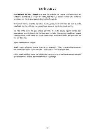 92
CAPÍTULO 26
O INSPETTOR BATELLI OLHOU uma série de gotículas de sangue que levaram da Via
Ghibellina a um beco. O sangue era velho, não fresco, e parecia formar uma trilha que
terminava em frente a uma porta de metal enferrujada.
O inspetor franziu o cenho no sol da manhã, procurando um meio de abrir a porta,
mas havia Nenhum. Ele curvou os dedos ao redor da borda, tentando abri-lo.
Ele não tinha ideia do que estava por trás da porta. Levou algum tempo para
acompanhar o misterioso texto lhe tinha sido enviado. Ninguém no carabinieri parecia
saber qualquer coisa sobre um clube subterrâneo na Via Ghibellina. Ele procurou em
vão por dois dias.
Agora ele encontrou sangue.
Batelli tirou o celular do bolso e ligou para o supervisor. Talvez o sangue tivesse nada a
ver com Raven Wood e William York. Talvez tivesse tudo a ver com eles.
Como Batelli explicou o que ele encontrou, ele desconhecia completamente o vampiro
que o observava através de uma câmera de segurança.
 