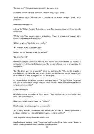 94
"Por que não?" Ele sugou seu pescoço sem quebrar a pele.
Suas mãos caíram sobre seus ombros. "Porque estou suja. E triste."
"Você não está suja." Ele acariciou o caminho de sua artéria carótida. "Você cheira
delicioso".
Ela empurrou os ombros.
A testa de William franziu. "Estamos em casa. Nós estamos seguros. Devemos esta
comemorar."
"Minha irmã." Seu sussurro estava angustiado. "Fiquei lá enquanto a levavam para
longe. Eu não deveria tê-la deixado."
William perplexo. "Você não teve escolha."
"Na verdade, eu fiz. Eu escolhi você."
William piscou. "Essa escolha é tão terrível?"
"Ela é minha irmã."
O Príncipe vampiro soltou sua máscara, mas apenas por um momento. Ele a soltou e
sentou-se bem, distanciando seus corpos. "Eu não percebi que você se arrependeu de
sua decisão."
"Eu não disse que me arrependo", disse ela calmamente. "Mas sendo forçada a
escolher entre minha irmã e meu amante é doloroso. Ainda mais, porque eu sabia que
se eu fosse atrás dela, isso significaria sua destruição."
As características de William permaneceram em branco. "Eu sinto Muito. Eu pensei
que você escolheu estar comigo fora por amor, não fora do seu compromisso habitual
em proteger as pessoas."
Raven estremeceu.
O Príncipe evitou seus olhos e ficou parado. "Vou deixá-la para o seu banho. Boa
noite." Ele virou as costas.
Ela ergueu os joelhos e alcançou ele. "William."
Ele olhou para a mão que agarrou seu cotovelo.
"Eu te amo, William. Eu também amo minha irmã. Ela veio a Florença para mim e
perdeu o amor de sua vida. Você pode imaginar como se sentiria?"
"Sim, eu posso." Suas palavras foram cortadas.
Ela afundou de volta na cama. "Eu sei que você perdeu Alicia. Sinto muito.” Raven o
soltou. Uma lágrima derramou sobre seus cílios sombrios.
 