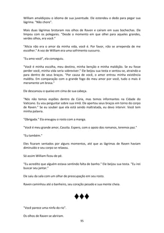 95
William amaldiçoou o idioma de sua juventude. Ele estendeu o dedo para pegar sua
lágrima. "Não chore".
Mais duas lágrimas brotaram nos olhos de Raven e caíram em suas bochechas. Ele
limpou com os polegares. "Desde o momento em que olhei para aqueles grandes,
verdes olhos, era você.”
"Alicia não era o amor da minha vida, você é. Por favor, não se arrependa de me
escolher." A voz de William era uma sofrimento sussurro.
"Eu amo você", ela conseguiu.
"Você é minha escolha, meu destino, minha benção e minha maldição. Se eu fosse
perder você, minha vida seria sobreviver." Ele beijou sua testa e sentou-se, atraindo-a
para dentro de seus braços. "Por causa de você, o amor entrou minha existência
maldita. Em comparação com o grande fogo do meu amor por você, tudo o mais é
meramente um brasa."
Ele descansou o queixo em cima de sua cabeça.
"Nós não temos espiões dentro da Cúria, mas temos informantes na Cidade do
Vaticano. Eu vou perguntar sobre sua irmã. Ele apertou seus braços em torno do corpo
de Raven." Se eu souber que ela está sendo maltratada, eu devo intervir. Você tem
minha palavra.
"Obrigada." Ela enxugou o rosto com a manga.
"Você é meu grande amor, Cassita. Espero, com o apoio dos romanos, teremos paz."
"Eu também."
Eles ficaram sentados por alguns momentos, até que as lágrimas de Raven haviam
diminuído e seu corpo se relaxou.
Só assim William ficou de pé.
"Eu acredito que alguém estava sentindo falta de banho." Ele beijou sua testa. "Eu irei
buscar seu jantar."
Ele saiu da sala com um olhar de preocupação em seu rosto.
Raven caminhou até o banheiro, seu coração pesado e sua mente cheia.
♦♦♦
"Você parece uma ninfa do rio".
Os olhos de Raven se abriram.
 