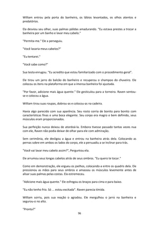 96
William entrou pela porta do banheiro, os lábios levantados, os olhos atentos e
predatórios.
Ela desviou seu olhar, suas palmas pálidas amadurando. "Eu estava prestes a trocar a
banheira por um banho e lavar meu cabelo."
"Permita-me." Ele a perseguiu.
"Você lavaria meus cabelos?"
"Eu tentarei."
"Você sabe como?"
Sua testa enrugou. "Eu acredito que estou familiarizado com o procedimento geral".
Ele tirou um jarro do balcão do banheiro e recuperou o shampoo do chuveiro. Ele
colocou os itens na plataforma em que a imensa banheira foi ajustada.
"Por favor, adicione mais água quente." Ele gesticulou para a torneira. Raven sentou-
se e colocou a água.
William tirou suas roupas, dobrou-as e colocou-as na cadeira.
Havia algo parecido com sua aparência. Seu rosto corria de bonito para bonito com
características finas e uma boca elegante. Seu corpo era magro e bem definido, seus
músculos eram proporcionados.
Sua perfeição nunca deixou de atordoá-la. Embora tivesse passado tantas vezes nua
com ele, Raven não podia deixar de olhar para ele com admiração.
Sem cerimônia, ele desligou a água e entrou na banheira atrás dela. Colocando as
pernas sobre em ambos os lados do corpo, ele a persuadiu a se inclinar para trás.
"Você vai lavar meu cabelo assim?", Perguntou ela.
Ele arrumou seus longas cabelos atrás de seus ombros. "Eu quero te tocar."
Como em demonstração, ele ergueu os joelhos, colocando-a entre os quadris dela. Ele
pressionou as mãos para seus ombros e amassou os músculos levemente antes de
alisar suas palmas pelas costas. Ela estremeceu.
"Adicione mais água quente." Ele esfregou os braços para cima e para baixo.
"Eu não tenho frio. Só ... estou excitada”. Raven parecia tímida.
William sorriu, pois sua reação o agradou. Ele mergulhou o jarro na banheira e
segurou-o no alto.
"Pronta?"
 