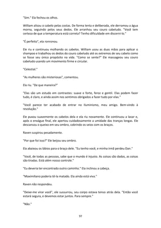 97
"Sim." Ela fechou os olhos.
William alisou o cabelo pelas costas. De forma lenta e deliberada, ele derramou a água
morna, seguindo pelos seus dedos. Ele arranhou seu couro cabeludo. "Você tem
certeza de que a temperatura está correta? Tenho dificuldade em discerni-lo."
"É perfeito", ela ronronou.
Ele riu e continuou molhando os cabelos. William usou as duas mãos para aplicar o
shampoo e trabalhou os dedos do couro cabeludo até os extremos de seu cabelo como
se fosse seu único propósito na vida. "Como se sente?" Ele massageou seu couro
cabeludo usando um movimento firme e circular.
"Celestial."
"As mulheres são misteriosas", comentou.
Ela riu. "De que maneira?"
"Elas são um estudo em contrastes: suave e forte, feroz e gentil. Elas podem fazer
tudo, é claro, e ainda assim nos sentimos obrigados a fazer tudo por elas."
"Você parece ter acabado de entrar no Iluminismo, meu amigo. Bem-vindo à
revolução."
Ele puxou suavemente os cabelos dela e ela riu novamente. Ele continuou a lavar e,
após o enxágue final, ele apertou cuidadosamente a umidade das tranças longas. Ele
descansou o queixo em seu ombro, cobrindo os seios com os braços.
Raven suspirou pesadamente.
"Por que foi isso?" Ele beijou seu ombro.
Ela abaixou os lábios para o braço dele. "Eu tenho você, e minha irmã perdeu Dan."
"Você, de todas as pessoas, sabe que o mundo é injusto. As coisas são dadas, as coisas
são tiradas. Está além nosso controle."
"Eu deveria ter encontrado outro caminho." Ela inclinou a cabeça.
“Maximiliano poderia tê-la matado. Ela ainda está viva."
Raven não respondeu.
"Deixe-me virar você", ele sussurrou, seu corpo estava tenso atrás dela. "Então você
estará segura, e devemos estar juntos. Para sempre."
"Não."
 