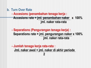 b. Turn Over Rate
- Accesions (penambahan tenaga kerja :
Accesions rate = jml. penambahan naker x 100%
jml. naker rata-rata
- Separations (Pengurangan tenaga kerja) :
Separations rate = jml. pengurangan naker x 100%
jml. naker rata-rata
- Jumlah tenaga kerja rata-rata :
Jml. naker awal + jml. naker di akhir periode
2
 