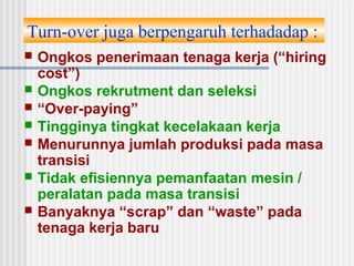 Turn-over juga berpengaruh terhadadap :
 Ongkos penerimaan tenaga kerja (“hiring
cost”)
 Ongkos rekrutment dan seleksi
 “Over-paying”
 Tingginya tingkat kecelakaan kerja
 Menurunnya jumlah produksi pada masa
transisi
 Tidak efisiennya pemanfaatan mesin /
peralatan pada masa transisi
 Banyaknya “scrap” dan “waste” pada
tenaga kerja baru
 