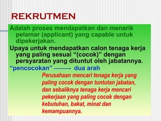 REKRUTMEN
Adalah proses mendapatkan dan menarik
pelamar (applicant) yang capable untuk
dipekerjakan.
Upaya untuk mendapatkan calon tenaga kerja
yang paling sesuai “(cocok)” dengan
persyaratan yang dituntut oleh jabatannya.
“pencocokan” dua arah
Perusahaan mencari tenaga kerja yang
paling cocok dengan tuntutan jabatan,
dan sebaliknya tenaga kerja mencari
pekerjaan yang paling cocok dengan
kebutuhan, bakat, minat dan
kemampuannya.
 