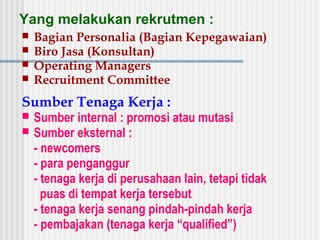 Yang melakukan rekrutmen :
 Bagian Personalia (Bagian Kepegawaian)
 Biro Jasa (Konsultan)
 Operating Managers
 Recruitment Committee
Sumber Tenaga Kerja :
 Sumber internal : promosi atau mutasi
 Sumber eksternal :
- newcomers
- para penganggur
- tenaga kerja di perusahaan lain, tetapi tidak
puas di tempat kerja tersebut
- tenaga kerja senang pindah-pindah kerja
- pembajakan (tenaga kerja “qualified”)
 