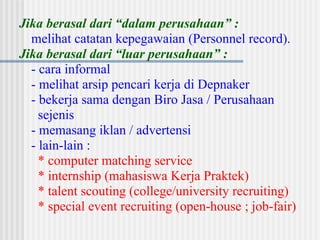 Jika berasal dari “dalam perusahaan” :
melihat catatan kepegawaian (Personnel record).
Jika berasal dari “luar perusahaan” :
- cara informal
- melihat arsip pencari kerja di Depnaker
- bekerja sama dengan Biro Jasa / Perusahaan
sejenis
- memasang iklan / advertensi
- lain-lain :
* computer matching service
* internship (mahasiswa Kerja Praktek)
* talent scouting (college/university recruiting)
* special event recruiting (open-house ; job-fair)
 
