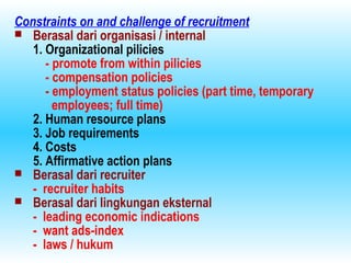 Constraints on and challenge of recruitment
 Berasal dari organisasi / internal
1. Organizational pilicies
- promote from within pilicies
- compensation policies
- employment status policies (part time, temporary
employees; full time)
2. Human resource plans
3. Job requirements
4. Costs
5. Affirmative action plans
 Berasal dari recruiter
- recruiter habits
 Berasal dari lingkungan eksternal
- leading economic indications
- want ads-index
- laws / hukum
 