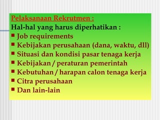 Pelaksanaan Rekrutmen :
Hal-hal yang harus diperhatikan :
 Job requirements
 Kebijakan perusahaan (dana, waktu, dll)
 Situasi dan kondisi pasar tenaga kerja
 Kebijakan / peraturan pemerintah
 Kebutuhan / harapan calon tenaga kerja
 Citra perusahaan
 Dan lain-lain
 
