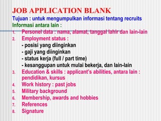 JOB APPLICATION BLANK
Tujuan : untuk mengumpulkan informasi tentang recruits
Informasi antara lain :
1. Personel data : nama, alamat, tanggal lahir dan lain-lain
2. Employment status :
- posisi yang diinginkan
- gaji yang diinginkan
- status kerja (full / part time)
- kesanggupan untuk mulai bekerja, dan lain-lain
3. Education & skills : applicant’s abilities, antara lain :
pendidikan, kursus
4. Work history : past jobs
5. Military background
6. Membership, awards and hobbies
7. References
8. Signature
 