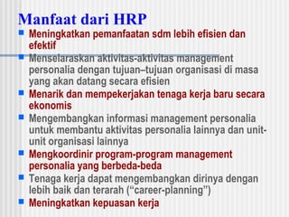 Manfaat dari HRP
 Meningkatkan pemanfaatan sdm lebih efisien dan
efektif
 Menselaraskan aktivitas-aktivitas management
personalia dengan tujuan–tujuan organisasi di masa
yang akan datang secara efisien
 Menarik dan mempekerjakan tenaga kerja baru secara
ekonomis
 Mengembangkan informasi management personalia
untuk membantu aktivitas personalia lainnya dan unit-
unit organisasi lainnya
 Mengkoordinir program-program management
personalia yang berbeda-beda
 Tenaga kerja dapat mengembangkan dirinya dengan
lebih baik dan terarah (“career-planning”)
 Meningkatkan kepuasan kerja
 
