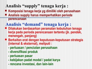 Analisis “supply” tenaga kerja :
 Komposisi tenaga kerja yg dimiliki oleh perusahaan
 Analisis supply harus memperhatikan periode
perencanaan
Analisis “demand” tenaga kerja :
 Dilakukan berdasarkan peramalan kebutuhan tenaga
kerja pada perioda perencanaan tertentu (jk. pendek,
menengah, panjang)
 Berkaitan erat dengan keputusan-keputusan strategis
(internal & eksternal), meliputi :
- perluasan / penciutan perusahaan
- diversifikasi produk
- perluasan pasar
- kebijakan padat modal / padat karya
- rencana investasi, dan lain-lain
 