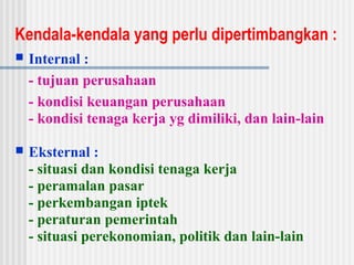 Kendala-kendala yang perlu dipertimbangkan :
 Internal :
- tujuan perusahaan
- kondisi keuangan perusahaan
- kondisi tenaga kerja yg dimiliki, dan lain-lain
 Eksternal :
- situasi dan kondisi tenaga kerja
- peramalan pasar
- perkembangan iptek
- peraturan pemerintah
- situasi perekonomian, politik dan lain-lain
 