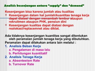 Analisis kesenjangan antara “supply” dan “demand”
Kesenjangan bisa karena jumlah atau kualitas
 Kesenjangan dalam hal jumlah/kuantitas tenaga kerja
dapat diatasi dengan menambah lembur ataupun
rekruitmen ataupun PHK, pensiun dini
 Kesenjangan kualitas dapat diatasi dengan
realokasi/replacemnet atau diklat.
Ada tidaknya kesenjangan kuantitas sangat ditentukan
oleh peramalan jumlah tenaga kerja yang dibutuhkan.
Peramalan dapat dilakukan antara lain melalui :
1. Analisis Beban Kerja
a. Pengalaman di masa lalu
b. Perhitungan kuantitatif
2. Analisis Tenaga Kerja
a. Absenteeism Rate
b. Turnover Rate
 