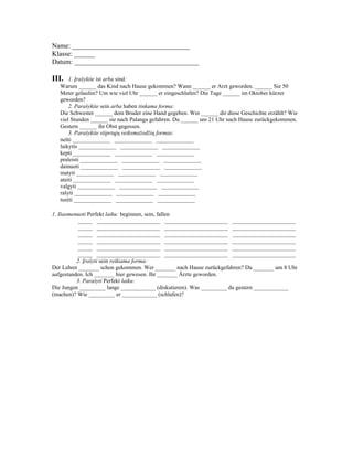 Name: __________________________________
Klasse: ______
Datum: ____________________________________

III.   1. Įrašykite ist arba sind:
   Warum ______ das Kind nach Hause gekommen? Wann ______ er Arzt geworden. ______ Sie 50
   Meter gelaufen? Um wie viel Uhr ______ er eingeschlafen? Die Tage ______ im Oktober kürzer
   geworden?
       2. Parašykite sein arba haben tinkama forma:
   Die Schwester ______ dem Bruder eine Hand gegeben. Wer ______ dir diese Geschichte erzählt? Wie
   viel Stunden ______ sie nach Palanga gefahren. Du ______ um 21 Uhr nach Hause zurückgekommen.
   Gestern ______ ihr Obst gegessen.
       3. Parašykite stipriųjų veiksmažodžių formas:
   nešti _____________ _____________ _____________
   laikytis _____________ _____________ _____________
   kepti _____________ _____________ _____________
   praleisti _____________ _____________ _____________
   dainuoti _____________ _____________ _____________
   matyti _____________ _____________ _____________
   ateiti _____________ _____________ _____________
   valgyti _____________ _____________ _____________
   rašyti _____________ _____________ _____________
   turėti _____________ _____________ _____________

1. Išasmenuoti Perfekt laiku: beginnen, sein, fallen
          _____ ______________________ ______________________ ______________________
          _____ ______________________ ______________________ ______________________
          _____ ______________________ ______________________ ______________________
          _____ ______________________ ______________________ ______________________
          _____ ______________________ ______________________ ______________________
          _____ ______________________ ______________________ ______________________
          2. Įrašyti sein reikiama forma:
Der Lehrer _______ schon gekommen. Wer _______ nach Hause zurückgefahren? Du _______ um 8 Uhr
aufgestanden. Ich _______ hier gewesen. Ihr _______ Ärzte geworden.
          3. Parašyti Perfekt laiku:
Die Jungen _________ lange ____________ (diskutieren). Was _________ du gestern ____________
(machen)? Wie _________ er ____________ (schlafen)?
 