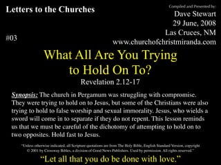 Compiled and Presented by:
Letters to the Churches                                                          Dave Stewart
                                                                                 29 June, 2008
                                                                              Las Cruces, NM
#03                                                             www.churchofchristmiranda.com
                    What All Are You Trying
                       to Hold On To?
                                           Revelation 2.12-17
 Synopsis: The church in Pergamum was struggling with compromise.
 They were trying to hold on to Jesus, but some of the Christians were also
 trying to hold to false worship and sexual immorality. Jesus, who wields a
 sword will come in to separate if they do not repent. This lesson reminds
 us that we must be careful of the dichotomy of attempting to hold on to
 two opposites. Hold fast to Jesus.
      “Unless otherwise indicated, all Scripture quotations are from The Holy Bible, English Standard Version, copyright
         © 2001 by Crossway Bibles, a division of Good News Publishers. Used by permission. All rights reserved.”

                  “Let all that you do be done with love.”
 