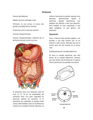 Peritoneo 
Vísceras del abdomen 
Hígado, vesícula, estomago, colon, 
Peritoneo: es una serosa, la serosa más 
grande y compleja del ser humano. 
Al páncreas solo lo cubre por anterior. 
Vísceras intraperitoneales. 
Vísceras retroperitoneales: cubiertas por el 
peritoneo solo por una de sus caras. 
El peritoneo tiene una extensión total de 
unos 17 m2. Al ver las propiedades del 
peritoneo tiene una gran capacidad de 
absorción además de secreción. Si se 
aprovecha esa capacidad, se pueden tratar 
ciertas enfermedades como las insuficiencias 
renales (no se pueden eliminar desechos. Al 
utilizar el peritoneo se pueden expulsar esos 
desechos, administrando líquido al 
peritoneo, líquidos hipertónicos, que 
obliguen por difusión a salir esos desechos. 
Pero también se hace complicado si hay 
algún patógeno, lo que genera una 
peritonitis. 
Disposición: 
Tiene 2 láminas hoja parietal, pegada a las 
paredes y una hoja visceral que va en 
relación a cada víscera. Recordar que son la 
misma, pero son dos láminas de la misma 
cosa. 
Cavidad peritoneal ≠ Cavidad abdominal 
Se tiene la cavidad peritoneal, que está 
dentro de la cavidad abdominal, mientras 
que esta última está formada por el espacio 
entre el peritoneo y las paredes musculares 
 