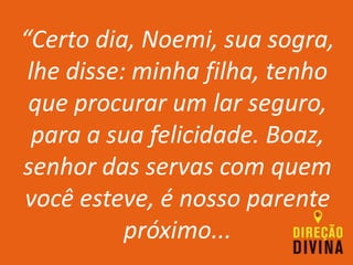 “Certo dia, Noemi, sua sogra,
lhe disse: minha filha, tenho
que procurar um lar seguro,
para a sua felicidade. Boaz,
senhor das servas com quem
você esteve, é nosso parente
próximo...
 