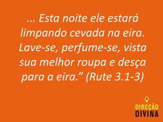 ... Esta noite ele estará
limpando cevada na eira.
Lave-se, perfume-se, vista
sua melhor roupa e desça
para a eira.” (Rute 3.1-3)
 