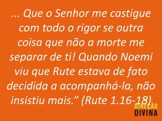 ... Que o Senhor me castigue
com todo o rigor se outra
coisa que não a morte me
separar de ti! Quando Noemi
viu que Rute estava de fato
decidida a acompanhá-la, não
insistiu mais.” (Rute 1.16-18)
 