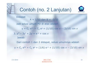Contoh (no. 2 Lanjutan)
      Didapat
                  A = 1/10 dan B = -3/10
      Jadi solusi umum PD di atas adalah

            y = C1 e2x + C2 ex + (1/10) cos x – (3/10) sin x

  3. y” – 3y’ + 2y = e-x + cos x
       Jawab:
       Dari contoh 1 dan 2 didapat, solusi umumnya adalah

   y = C1 e2x + C2 ex + (1/6) e-x + (1/10) cos x – (3/10) sin x




2/11/2010                     [MA 1124]                        10
                             KALKULUS II
 