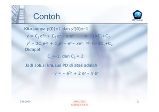 Contoh
   Kita punya y(0)=1 dan y’(0)=-1
     y = C1 e2x + C2 ex – x ex            1=C1+C2
     y’ = 2C1e2x + C2ex – ex – xex        0=2C1+C2
    Didapat
                C1=-1, dan C2 = 2

    Jadi solusi khusus PD di atas adalah

                   y = – e2x + 2 ex – x ex




2/11/2010                    [MA 1124]               12
                            KALKULUS II
 