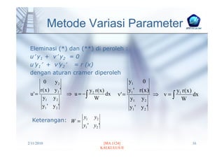 Metode Variasi Parameter
 Eleminasi (*) dan (**) di peroleh :
 u′ y1 + v′ y2 = 0
 u′y1′ + v′y2′ = r (x)
 dengan aturan cramer diperoleh
            0    y2                                   y1   0
        r(x) y2 '                y2 r(x)             y1 ' r ( x )       y1 r ( x )
 u' =                 ⇒ u = −∫           dx     v' =              ⇒ v=∫            dx
         y1 y 2                    W                  y1 y 2              W
         y1 ' y 2 '                                  y1 ' y 2 '
                            y1     y2
  Keterangan: W =
                            y1 ' y2 '


2/11/2010                                [MA 1124]                                16
                                        KALKULUS II
 